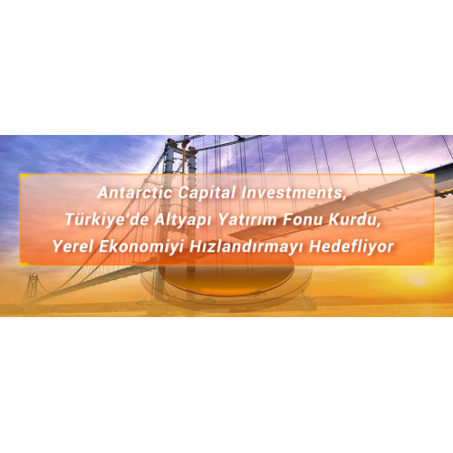 Antarctic Capital Investments, Türkiye'de Altyapı Yatırım Fonu Kurdu, Yerel Ekonomiyi Hızlandırmayı Hedefliyor
