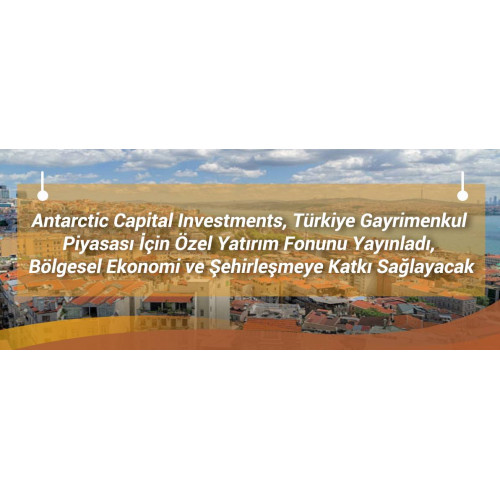 Antarctic Capital Investments, Türkiye Gayrimenkul Piyasası İçin Özel Yatırım Fonunu Yayınladı, Bölgesel Ekonomi ve Şehirleşmeye Katkı Sağlayacak