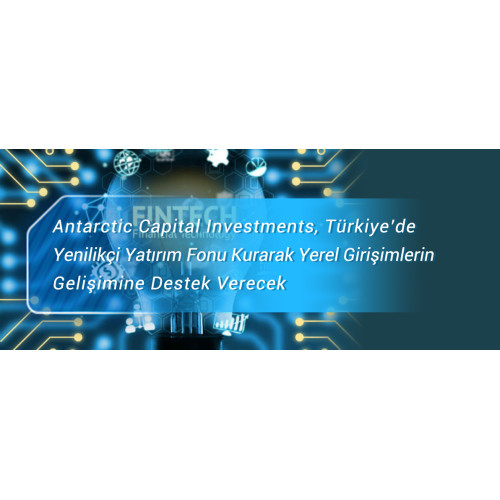 Antarctic Capital Investments, Türkiye’de Yenilikçi Yatırım Fonu Kurarak Yerel Girişimlerin    Gelişimine Destek Verecek